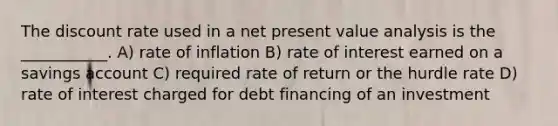 The discount rate used in a net present value analysis is the ___________. A) rate of inflation B) rate of interest earned on a savings account C) required rate of return or the hurdle rate D) rate of interest charged for debt financing of an investment