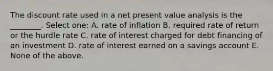 The discount rate used in a net present value analysis is the ________. Select one: A. rate of inflation B. required rate of return or the hurdle rate C. rate of interest charged for debt financing of an investment D. rate of interest earned on a savings account E. None of the above.