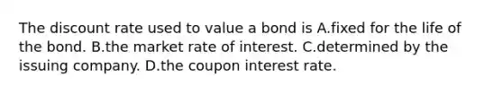 The discount rate used to value a bond is A.fixed for the life of the bond. B.the market rate of interest. C.determined by the issuing company. D.the coupon interest rate.