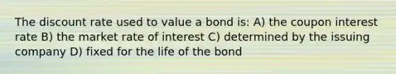 The discount rate used to value a bond is: A) the coupon interest rate B) the market rate of interest C) determined by the issuing company D) fixed for the life of the bond