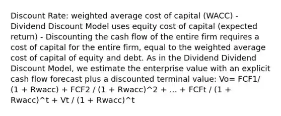 Discount Rate: weighted average cost of capital (WACC) - Dividend Discount Model uses equity cost of capital (expected return) - Discounting the cash flow of the entire firm requires a cost of capital for the entire firm, equal to the weighted average cost of capital of equity and debt. As in the Dividend Dividend Discount Model, we estimate the enterprise value with an explicit cash flow forecast plus a discounted terminal value: Vo= FCF1/ (1 + Rwacc) + FCF2 / (1 + Rwacc)^2 + ... + FCFt / (1 + Rwacc)^t + Vt / (1 + Rwacc)^t