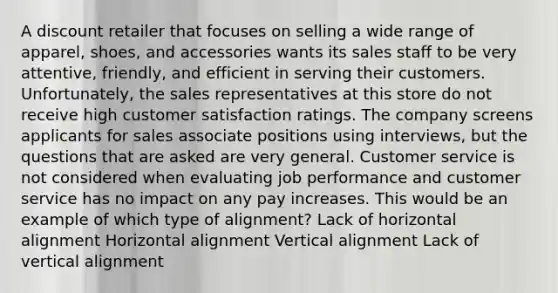 A discount retailer that focuses on selling a wide range of apparel, shoes, and accessories wants its sales staff to be very attentive, friendly, and efficient in serving their customers. Unfortunately, the sales representatives at this store do not receive high customer satisfaction ratings. The company screens applicants for sales associate positions using interviews, but the questions that are asked are very general. Customer service is not considered when evaluating job performance and customer service has no impact on any pay increases. This would be an example of which type of alignment? Lack of horizontal alignment Horizontal alignment Vertical alignment Lack of vertical alignment