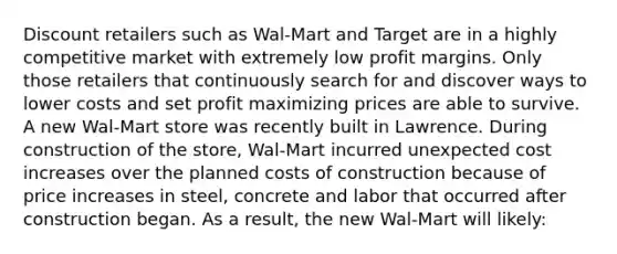 Discount retailers such as Wal-Mart and Target are in a highly competitive market with extremely low profit margins. Only those retailers that continuously search for and discover ways to lower costs and set profit maximizing prices are able to survive. A new Wal-Mart store was recently built in Lawrence. During construction of the store, Wal-Mart incurred unexpected cost increases over the planned costs of construction because of price increases in steel, concrete and labor that occurred after construction began. As a result, the new Wal-Mart will likely: