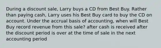 During a discount sale, Larry buys a CD from Best Buy. Rather than paying cash, Larry uses his Best Buy card to buy the CD on account. Under the accrual basis of accounting, when will Best Buy record revenue from this sale? after cash is received after the discount period is over at the time of sale in the next accounting period