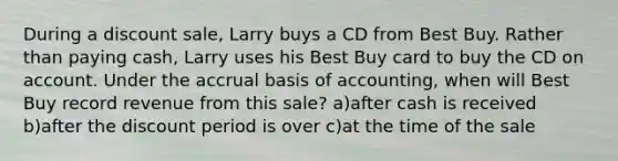 During a discount sale, Larry buys a CD from Best Buy. Rather than paying cash, Larry uses his Best Buy card to buy the CD on account. Under the accrual basis of accounting, when will Best Buy record revenue from this sale? a)after cash is received b)after the discount period is over c)at the time of the sale