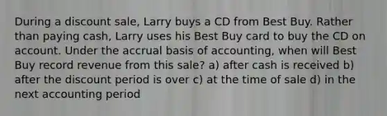 During a discount sale, Larry buys a CD from Best Buy. Rather than paying cash, Larry uses his Best Buy card to buy the CD on account. Under the accrual basis of accounting, when will Best Buy record revenue from this sale? a) after cash is received b) after the discount period is over c) at the time of sale d) in the next accounting period