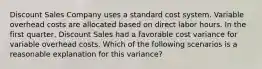 Discount Sales Company uses a standard cost system. Variable overhead costs are allocated based on direct labor hours. In the first​ quarter, Discount Sales had a favorable cost variance for variable overhead costs. Which of the following scenarios is a reasonable explanation for this​ variance?