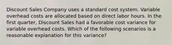 Discount Sales Company uses a standard cost system. Variable overhead costs are allocated based on direct labor hours. In the first​ quarter, Discount Sales had a favorable cost variance for variable overhead costs. Which of the following scenarios is a reasonable explanation for this​ variance?