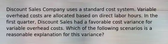 Discount Sales Company uses a standard cost system. Variable overhead costs are allocated based on direct labor hours. In the first quarter, Discount Sales had a favorable cost variance for variable overhead costs. Which of the following scenarios is a reasonable explanation for this variance?