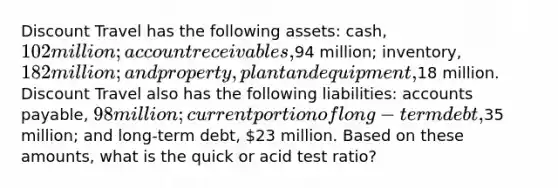 Discount Travel has the following assets: cash, 102 million; account receivables,94 million; inventory, 182 million; and property, plant and equipment,18 million. Discount Travel also has the following liabilities: accounts payable, 98 million; current portion of long-term debt,35 million; and long-term debt, 23 million. Based on these amounts, what is the quick or acid test ratio?