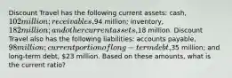 Discount Travel has the following current assets: cash, 102 million; receivables,94 million; inventory, 182 million; and other current assets,18 million. Discount Travel also has the following liabilities: accounts payable, 98 million; current portion of long-term debt,35 million; and long-term debt, 23 million. Based on these amounts, what is the current ratio?