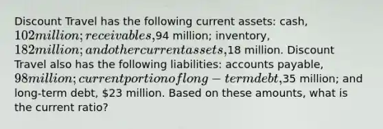 Discount Travel has the following current assets: cash, 102 million; receivables,94 million; inventory, 182 million; and other current assets,18 million. Discount Travel also has the following liabilities: accounts payable, 98 million; current portion of long-term debt,35 million; and long-term debt, 23 million. Based on these amounts, what is the current ratio?