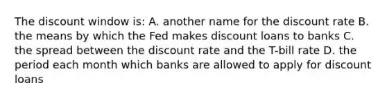 The discount window is: A. another name for the discount rate B. the means by which the Fed makes discount loans to banks C. the spread between the discount rate and the T-bill rate D. the period each month which banks are allowed to apply for discount loans