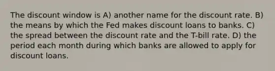 The discount window is A) another name for the discount rate. B) the means by which the Fed makes discount loans to banks. C) the spread between the discount rate and the T-bill rate. D) the period each month during which banks are allowed to apply for discount loans.