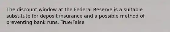 The discount window at the Federal Reserve is a suitable substitute for deposit insurance and a possible method of preventing bank runs. True/False