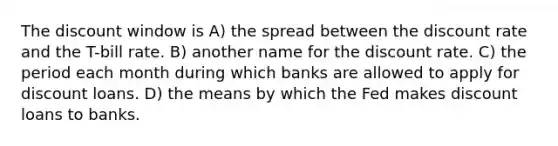 The discount window is A) the spread between the discount rate and the T-bill rate. B) another name for the discount rate. C) the period each month during which banks are allowed to apply for discount loans. D) the means by which the Fed makes discount loans to banks.