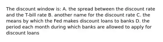 The discount window is: A. the spread between the discount rate and the T-bill rate B. another name for the discount rate C. the means by which the Fed makes discount loans to banks D. the period each month during which banks are allowed to apply for discount loans