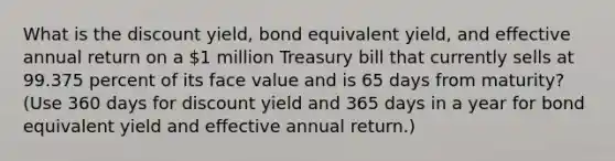 What is the discount yield, bond equivalent yield, and effective annual return on a 1 million Treasury bill that currently sells at 99.375 percent of its face value and is 65 days from maturity? (Use 360 days for discount yield and 365 days in a year for bond equivalent yield and effective annual return.)