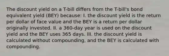 The discount yield on a T-bill differs from the T-bill's bond equivalent yield (BEY) because: I. the discount yield is the return per dollar of face value and the BEY is a return per dollar originally invested. II. a 360-day year is used on the discount yield and the BEY uses 365 days. III. the discount yield is calculated without compounding, and the BEY is calculated with compounding.