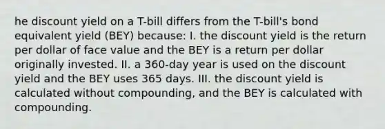 he discount yield on a T-bill differs from the T-bill's bond equivalent yield (BEY) because: I. the discount yield is the return per dollar of face value and the BEY is a return per dollar originally invested. II. a 360-day year is used on the discount yield and the BEY uses 365 days. III. the discount yield is calculated without compounding, and the BEY is calculated with compounding.