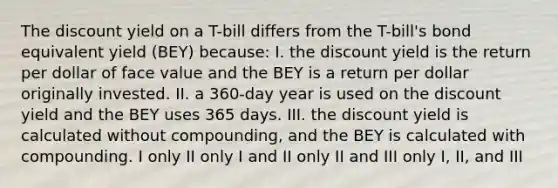 The discount yield on a T-bill differs from the T-bill's bond equivalent yield (BEY) because: I. the discount yield is the return per dollar of face value and the BEY is a return per dollar originally invested. II. a 360-day year is used on the discount yield and the BEY uses 365 days. III. the discount yield is calculated without compounding, and the BEY is calculated with compounding. I only II only I and II only II and III only I, II, and III