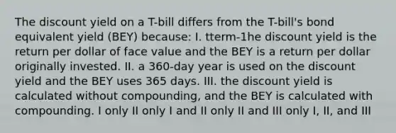 The discount yield on a T-bill differs from the T-bill's bond equivalent yield (BEY) because: I. tterm-1he discount yield is the return per dollar of face value and the BEY is a return per dollar originally invested. II. a 360-day year is used on the discount yield and the BEY uses 365 days. III. the discount yield is calculated without compounding, and the BEY is calculated with compounding. I only II only I and II only II and III only I, II, and III