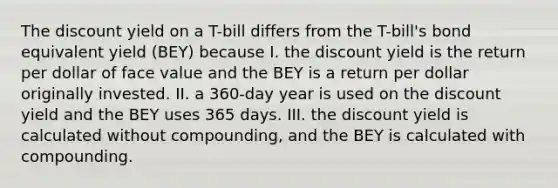 The discount yield on a T-bill differs from the T-bill's bond equivalent yield (BEY) because I. the discount yield is the return per dollar of face value and the BEY is a return per dollar originally invested. II. a 360-day year is used on the discount yield and the BEY uses 365 days. III. the discount yield is calculated without compounding, and the BEY is calculated with compounding.