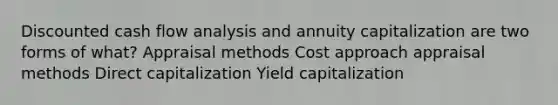 Discounted cash flow analysis and annuity capitalization are two forms of what? Appraisal methods Cost approach appraisal methods Direct capitalization Yield capitalization