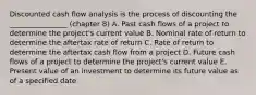 Discounted cash flow analysis is the process of discounting the ________________ (chapter 8) A. Past cash flows of a project to determine the project's current value B. Nominal rate of return to determine the aftertax rate of return C. Rate of return to determine the aftertax cash flow from a project D. Future cash flows of a project to determine the project's current value E. Present value of an investment to determine its future value as of a specified date