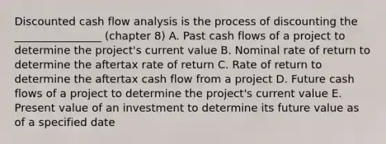 Discounted cash flow analysis is the process of discounting the ________________ (chapter 8) A. Past cash flows of a project to determine the project's current value B. Nominal rate of return to determine the aftertax rate of return C. Rate of return to determine the aftertax cash flow from a project D. Future cash flows of a project to determine the project's current value E. Present value of an investment to determine its future value as of a specified date