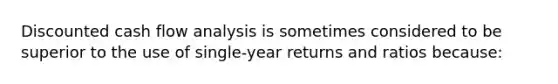 Discounted cash flow analysis is sometimes considered to be superior to the use of single-year returns and ratios because: