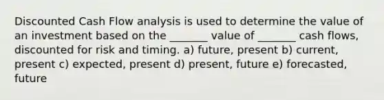 Discounted Cash Flow analysis is used to determine the value of an investment based on the _______ value of _______ cash flows, discounted for risk and timing. a) future, present b) current, present c) expected, present d) present, future e) forecasted, future