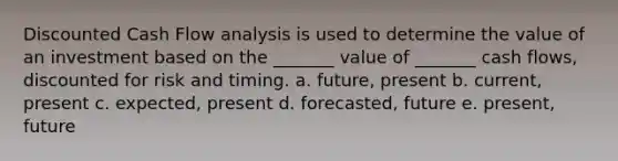 Discounted Cash Flow analysis is used to determine the value of an investment based on the _______ value of _______ cash flows, discounted for risk and timing. a. future, present b. current, present c. expected, present d. forecasted, future e. present, future