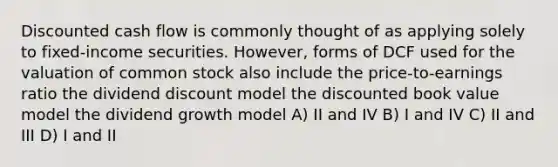 Discounted cash flow is commonly thought of as applying solely to fixed-income securities. However, forms of DCF used for the valuation of common stock also include the price-to-earnings ratio the dividend discount model the discounted book value model the dividend growth model A) II and IV B) I and IV C) II and III D) I and II