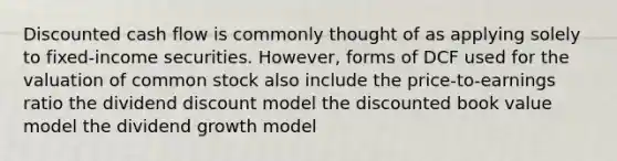 Discounted cash flow is commonly thought of as applying solely to fixed-income securities. However, forms of DCF used for the valuation of common stock also include the price-to-earnings ratio the dividend discount model the discounted book value model the dividend growth model