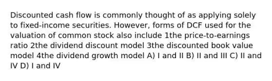 Discounted cash flow is commonly thought of as applying solely to fixed-income securities. However, forms of DCF used for the valuation of common stock also include 1the price-to-earnings ratio 2the dividend discount model 3the discounted book value model 4the dividend growth model A) I and II B) II and III C) II and IV D) I and IV