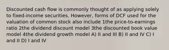 Discounted cash flow is commonly thought of as applying solely to fixed-income securities. However, forms of DCF used for the valuation of common stock also include 1the price-to-earnings ratio 2the dividend discount model 3the discounted book value model 4the dividend growth model A) II and III B) II and IV C) I and II D) I and IV