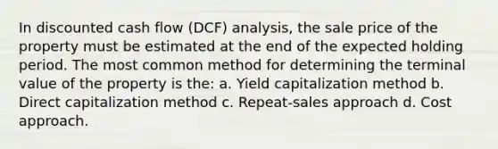 In discounted cash flow (DCF) analysis, the sale price of the property must be estimated at the end of the expected holding period. The most common method for determining the terminal value of the property is the: a. Yield capitalization method b. Direct capitalization method c. Repeat-sales approach d. Cost approach.