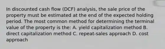 In discounted cash flow (DCF) analysis, the sale price of the property must be estimated at the end of the expected holding period. The most common method for determining the terminal value of the property is the: A. yield capitalization method B. direct capitalization method C. repeat-sales approach D. cost approach