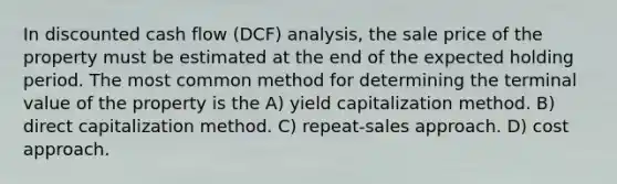 In discounted cash flow (DCF) analysis, the sale price of the property must be estimated at the end of the expected holding period. The most common method for determining the terminal value of the property is the A) yield capitalization method. B) direct capitalization method. C) repeat-sales approach. D) cost approach.