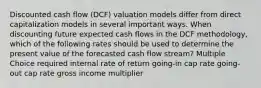 Discounted cash flow (DCF) valuation models differ from direct capitalization models in several important ways. When discounting future expected cash flows in the DCF methodology, which of the following rates should be used to determine the present value of the forecasted cash flow stream? Multiple Choice required internal rate of return going-in cap rate going-out cap rate gross income multiplier