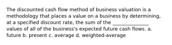 The discounted cash flow method of business valuation is a methodology that places a value on a business by determining, at a specified discount rate, the sum of the _______________ values of all of the business's expected future cash flows. a. future b. present c. average d. weighted-average