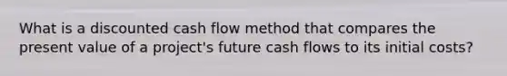 What is a discounted cash flow method that compares the present value of a project's future cash flows to its initial costs?