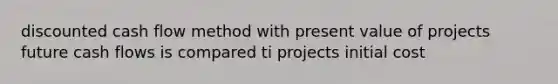 discounted cash flow method with present value of projects future cash flows is compared ti projects initial cost