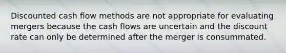 Discounted cash flow methods are not appropriate for evaluating mergers because the cash flows are uncertain and the discount rate can only be determined after the merger is consummated.