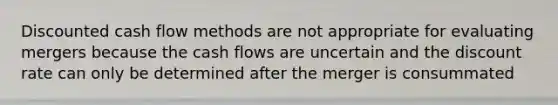 Discounted cash flow methods are not appropriate for evaluating mergers because the cash flows are uncertain and the discount rate can only be determined after the merger is consummated