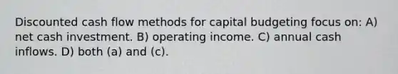 Discounted cash flow methods for capital budgeting focus on: A) net cash investment. B) operating income. C) annual cash inflows. D) both (a) and (c).