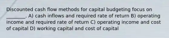 Discounted cash flow methods for capital budgeting focus on ________. A) cash inflows and required rate of return B) operating income and required rate of return C) operating income and cost of capital D) working capital and cost of capital