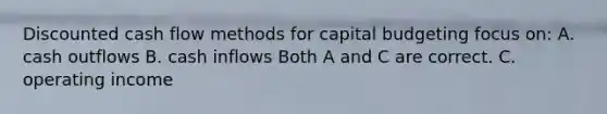 Discounted cash flow methods for capital budgeting focus on: A. cash outflows B. cash inflows Both A and C are correct. C. operating income