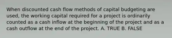 When discounted cash flow methods of capital budgeting are used, the working capital required for a project is ordinarily counted as a cash inflow at the beginning of the project and as a cash outflow at the end of the project. A. TRUE B. FALSE